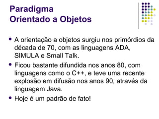 Paradigma
Orientado a Objetos
A

orientação a objetos surgiu nos primórdios da
década de 70, com as linguagens ADA,
SIMULA e Small Talk.
 Ficou bastante difundida nos anos 80, com
linguagens como o C++, e teve uma recente
explosão em difusão nos anos 90, através da
linguagem Java.
 Hoje é um padrão de fato!

 