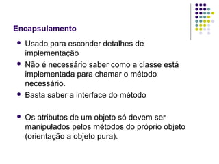 Encapsulamento








Usado para esconder detalhes de
implementação
Não é necessário saber como a classe está
implementada para chamar o método
necessário.
Basta saber a interface do método
Os atributos de um objeto só devem ser
manipulados pelos métodos do próprio objeto
(orientação a objeto pura).

 