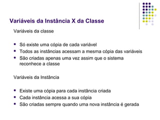 Variáveis da Instância X da Classe
Variáveis da classe




Só existe uma cópia de cada variável
Todos as instâncias acessam a mesma cópia das variáveis
São criadas apenas uma vez assim que o sistema
reconhece a classe

Variáveis da Instância




Existe uma cópia para cada instância criada
Cada instância acessa a sua cópia
São criadas sempre quando uma nova instância é gerada

 