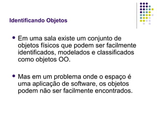 Identificando Objetos
 Em

uma sala existe um conjunto de
objetos físicos que podem ser facilmente
identificados, modelados e classificados
como objetos OO.

 Mas

em um problema onde o espaço é
uma aplicação de software, os objetos
podem não ser facilmente encontrados.

 
