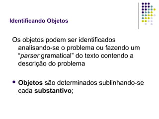 Identificando Objetos

Os objetos podem ser identificados
analisando-se o problema ou fazendo um
“parser gramatical” do texto contendo a
descrição do problema
 Objetos

são determinados sublinhando-se
cada substantivo;

 