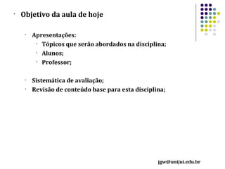 •

Objetivo da aula de hoje
•

•
•

Apresentações:
• Tópicos que serão abordados na disciplina;
• Alunos;
• Professor;
Sistemática de avaliação;
Revisão de conteúdo base para esta disciplina;

jgw@unijui.edu.br

 