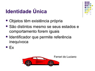 Identidade Única
 Objetos

têm existência própria
 São distintos mesmo se seus estados e
comportamento forem iguais
 Identificador que permite referência
inequívoca
 Ex
Ferrari do Luciano

 