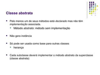 Classe abstrata


Pelo menos um de seus métodos está declarado mas não têm
implementação associada.


Método abstrato: método sem implementação



Não gera instância



Só pode ser usada como base para outras classes




herança

Cada subclasse deverá implementar o método abstrato da superclasse
(classe abstrata)

 