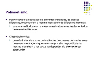 Polimorfismo


Polimorfismo é a habilidade de diferentes instâncias, de classes
diferentes, responderem a mesma mensagem de diferentes maneiras.




executar métodos com a mesma assinatura mas implementados
de maneira diferente

Classe polimórfica:


quando instâncias suas ou instâncias de classes derivadas suas
possuem mensagens que nem sempre são respondidas da
mesma maneira - a resposta irá depender do contexto da
execução.

 