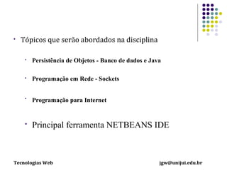 

Tópicos que serão abordados na disciplina


Persistência de Objetos - Banco de dados e Java



Programação em Rede - Sockets



Programação para Internet



Principal ferramenta NETBEANS IDE

Tecnologias Web

jgw@unijui.edu.br

 