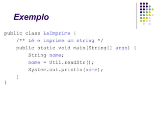 Exemplo
public class LeImprime {
/** Lê e imprime um string */
public static void main(String[] args) {
String nome;
nome = Util.readStr();
System.out.println(nome);
}
}

 