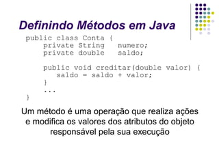 Definindo Métodos em Java
public class Conta {
private String
numero;
private double
saldo;

}

public void creditar(double valor) {
saldo = saldo + valor;
}
...

Um método é uma operação que realiza ações
e modifica os valores dos atributos do objeto
responsável pela sua execução

 