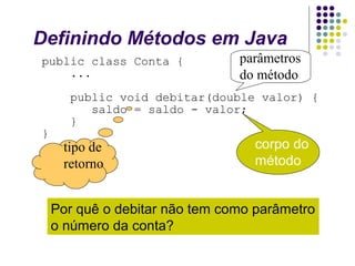Definindo Métodos em Java
public class Conta {
...

}

parâmetros
do método

public void debitar(double valor) {
saldo = saldo - valor;
}

tipo de
retorno

corpo do
método

Por quê o debitar não tem como parâmetro
o número da conta?

 