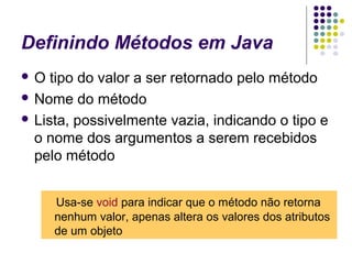 Definindo Métodos em Java
O

tipo do valor a ser retornado pelo método
 Nome do método
 Lista, possivelmente vazia, indicando o tipo e
o nome dos argumentos a serem recebidos
pelo método
Usa-se void para indicar que o método não retorna
nenhum valor, apenas altera os valores dos atributos
de um objeto

 