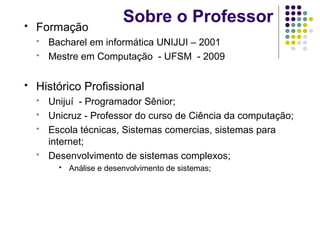 

Formação





Sobre o Professor

Bacharel em informática UNIJUI – 2001
Mestre em Computação - UFSM - 2009

Histórico Profissional






Unijuí - Programador Sênior;
Unicruz - Professor do curso de Ciência da computação;
Escola técnicas, Sistemas comercias, sistemas para
internet;
Desenvolvimento de sistemas complexos;


Análise e desenvolvimento de sistemas;

 