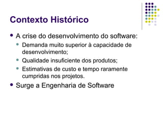 Contexto Histórico
A





crise do desenvolvimento do software:
Demanda muito superior à capacidade de
desenvolvimento;
Qualidade insuficiente dos produtos;
Estimativas de custo e tempo raramente
cumpridas nos projetos.

 Surge

a Engenharia de Software

 