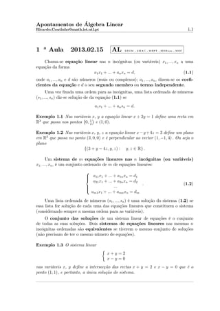 Apontamentos de Álgebra Linear
Ricardo.Coutinho@math.ist.utl.pt

1

a

Aula

2013.02.15

AL

1.1

L E G M , L M A C , M E F T , M E B io m , M E C

Chama-se equação linear nas n incógnitas (ou variáveis) x1 , ..., xn a uma
equação da forma
a1 x1 + ... + an xn = d,
(1.1)
onde a1 , ..., an e d são números (reais ou complexos); a1 , ..., an , dizem-se os coeﬁcientes da equação e d o seu segundo membro ou termo independente.
Uma vez ﬁxada uma ordem para as incógnitas, uma lista ordenada de números
(s1 , ..., sn ) diz-se solução de da equação (1.1) se
a1 s1 + ... + an sn = d.
Exemplo 1.1 Nas variáveis x, y a equação linear x + 2y = 1 deﬁne uma recta em
R2 que passa nos pontos 0, 1 e (1, 0).
2
Exemplo 1.2 Nas variáveis x, y, z a equação linear x−y +4z = 3 deﬁne um plano
em R3 que passa no ponto (3, 0, 0) e é perpendicular ao vector (1, −1, 4) . Ou seja o
plano
{(3 + y − 4z, y, z) : y, z ∈ R} .
Um sistema de m equações lineares nas n incógnitas (ou variáveis)
x1 , ..., xn , é um conjunto ordenado de m de equações lineares:

 a11 x1 + ... + a1n xn = d1


a21 x1 + ... + a2n xn = d2
.
...



am1 x1 + ... + amn xn = dm

(1.2)

Uma lista ordenada de números (s1 , ..., sn ) é uma solução do sistema (1.2) se
essa lista for solução de cada uma das equações lineares que constituem o sistema
(considerando sempre a mesma ordem para as variáveis).
O conjunto das soluções de um sistema linear de equações é o conjunto
de todas as suas soluções. Dois sistemas de equações lineares nas mesmas n
incógnitas ordenadas são equivalentes se tiverem o mesmo conjunto de soluções
(não precisam de ter o mesmo número de equações).
Exemplo 1.3 O sistema linear
x+y =2
x−y =0
nas variáveis x, y deﬁne a intersecção das rectas x + y = 2 e x − y = 0 que é o
ponto (1, 1), e portanto, a única solução do sistema.

 