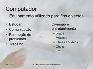 Computador
Equipamento utilizado para fins diversos
• Estudar
• Comunicação
• Resolução de
problemas
• Trabalho

09/02/14

• Diversão e
entretenimento
–
–
–
–
–

Jogos
Músicas
Filmes e Vídeos
Chats
Etc...

RTRM - Educador Rodrigo Motta

13

 