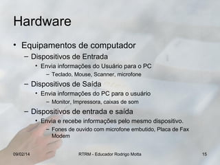 Hardware
• Equipamentos de computador
– Dispositivos de Entrada
• Envia informações do Usuário para o PC
– Teclado, Mouse, Scanner, microfone

– Dispositivos de Saída
• Envia informações do PC para o usuário
– Monitor, Impressora, caixas de som

– Dispositivos de entrada e saída
• Envia e recebe informações pelo mesmo dispositivo.
– Fones de ouvido com microfone embutido, Placa de Fax
Modem
09/02/14

RTRM - Educador Rodrigo Motta

15

 