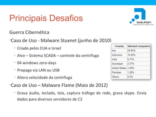 Principais Desafios
Guerra Cibernética
•Caso de Uso - Malware Stuxnet (junho de 2010)
• Criado pelos EUA e Israel
• Alvo – Sistema SCADA – controle da centrífuga
• 04 windows zero-days
• Propaga via LAN ou USB
• Altera velocidade da centrífuga

•Caso de Uso – Malware Flame (Maio de 2012)
• Grava áudio, teclado, tela, captura tráfego de rede, grava skype. Envia

dados para diversos servidores de C2

 