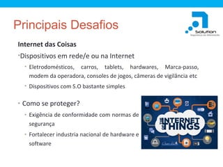 Principais Desafios
Internet das Coisas
•Dispositivos em rede/e ou na Internet
• Eletrodomésticos,

carros, tablets, hardwares, Marca-passo,
modem da operadora, consoles de jogos, câmeras de vigilância etc

• Dispositivos com S.O bastante simples

• Como se proteger?
• Exigência de conformidade com normas de

segurança
• Fortalecer industria nacional de hardware e

software

 
