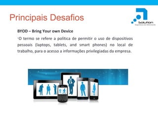 Principais Desafios
BYOD – Bring Your own Device
•O termo se refere a política de permitir o uso de dispositivos

pessoais (laptops, tablets, and smart phones) no local de
trabalho, para o acesso a informações privilegiadas da empresa.

 