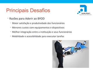 Principais Desafios
• Razões para Aderir ao BYOD
• Maior satisfação e produtividade dos funcionários
• Menores custos com equipamentos e dispositivos
• Melhor integração entre a instituição e seus funcionários
• Mobilidade e acessibilidade para executar tarefas

 