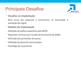 Principais Desafios
• Desafios na Implantação
• Bom senso das empresas e funcionarios na formulação e

aceitação das regras

• Modelo de Implantação
• Definição de política específicas para BYOD
• Requisitos mínimos para escolha de ferramenta de MDM
• Definição das permissões de acesso
• Definição do plano de comunicações
• Estratégia de Lançamento

 