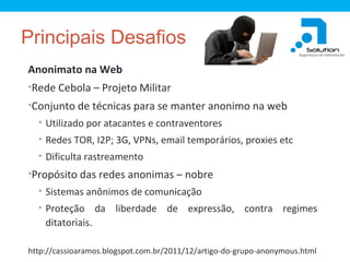 Principais Desafios
Anonimato na Web
•Rede Cebola – Projeto Militar
•Conjunto de técnicas para se manter anonimo na web
• Utilizado por atacantes e contraventores
• Redes TOR, I2P; 3G, VPNs, email temporários, proxies etc
• Dificulta rastreamento

•Propósito das redes anonimas – nobre
• Sistemas anônimos de comunicação
• Proteção

da liberdade de expressão, contra regimes

ditatoriais.
http://cassioaramos.blogspot.com.br/2011/12/artigo-do-grupo-anonymous.html

 