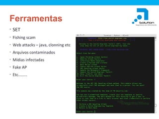 Ferramentas
• SET
• Fishing scam
• Web attacks – java, clonning etc
• Arquivos contaminados
• Mídias infectadas
• Fake AP
• Etc........

 