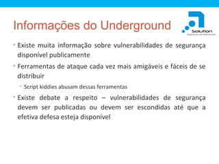 Informações do Underground
• Existe muita informação sobre vulnerabilidades de segurança

disponível publicamente
• Ferramentas de ataque cada vez mais amigáveis e fáceis de se

distribuir
• Script kiddies abusam dessas ferramentas

• Existe debate a respeito – vulnerabilidades de segurança

devem ser publicadas ou devem ser escondidas até que a
efetiva defesa esteja disponível

 