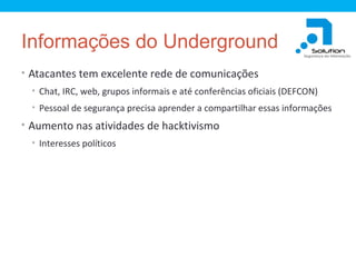 Informações do Underground
• Atacantes tem excelente rede de comunicações
• Chat, IRC, web, grupos informais e até conferências oficiais (DEFCON)
• Pessoal de segurança precisa aprender a compartilhar essas informações

• Aumento nas atividades de hacktivismo
• Interesses políticos

 