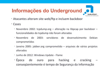 Informações do Underground
• Atacantes alteram site web/ftp e incluem backdoor
• Cases
• Novembro 2002: tcpdump.org – alteração na libpcap por backdoor –

funcionalidades do tcpdump não foram alteradas
• Novembro

de
comprometidos

2003:

servidores

de

desenvolvimento

Debian

• Janeiro 2005: jabber.org comprometido – arquivos de vários projetos

alterados
• Junho de 2012: Windows Update - Flame

• Época

de ouro para hacking e cracking –
conseqüentemente é tempo de Segurança da Informação

 