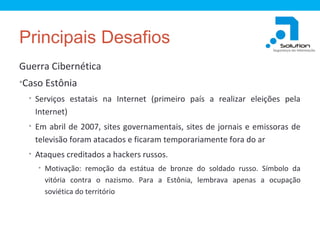 Principais Desafios
Guerra Cibernética
•Caso Estônia
• Serviços estatais na Internet (primeiro país a realizar eleições pela

Internet)
• Em abril de 2007, sites governamentais, sites de jornais e emissoras de

televisão foram atacados e ficaram temporariamente fora do ar
• Ataques creditados a hackers russos.
• Motivação: remoção da estátua de bronze do soldado russo. Símbolo da

vitória contra o nazismo. Para a Estônia, lembrava apenas a ocupação
soviética do território

 