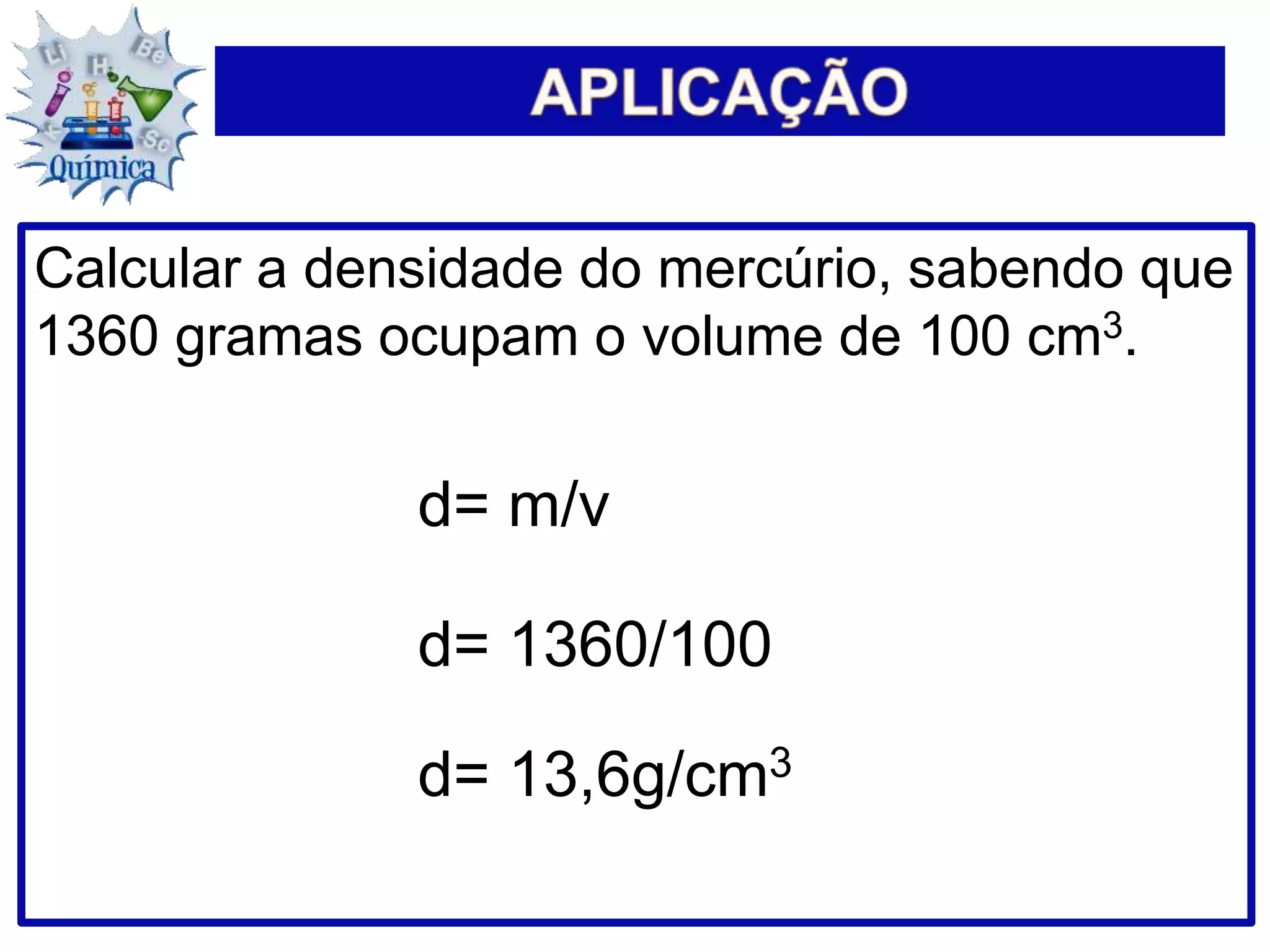 Calcular a densidade do mercúrio, sabendo que
1360 gramas ocupam o volume de 100 cm3.
d= m/v
d= 1360/100
d= 13,6g/cm3