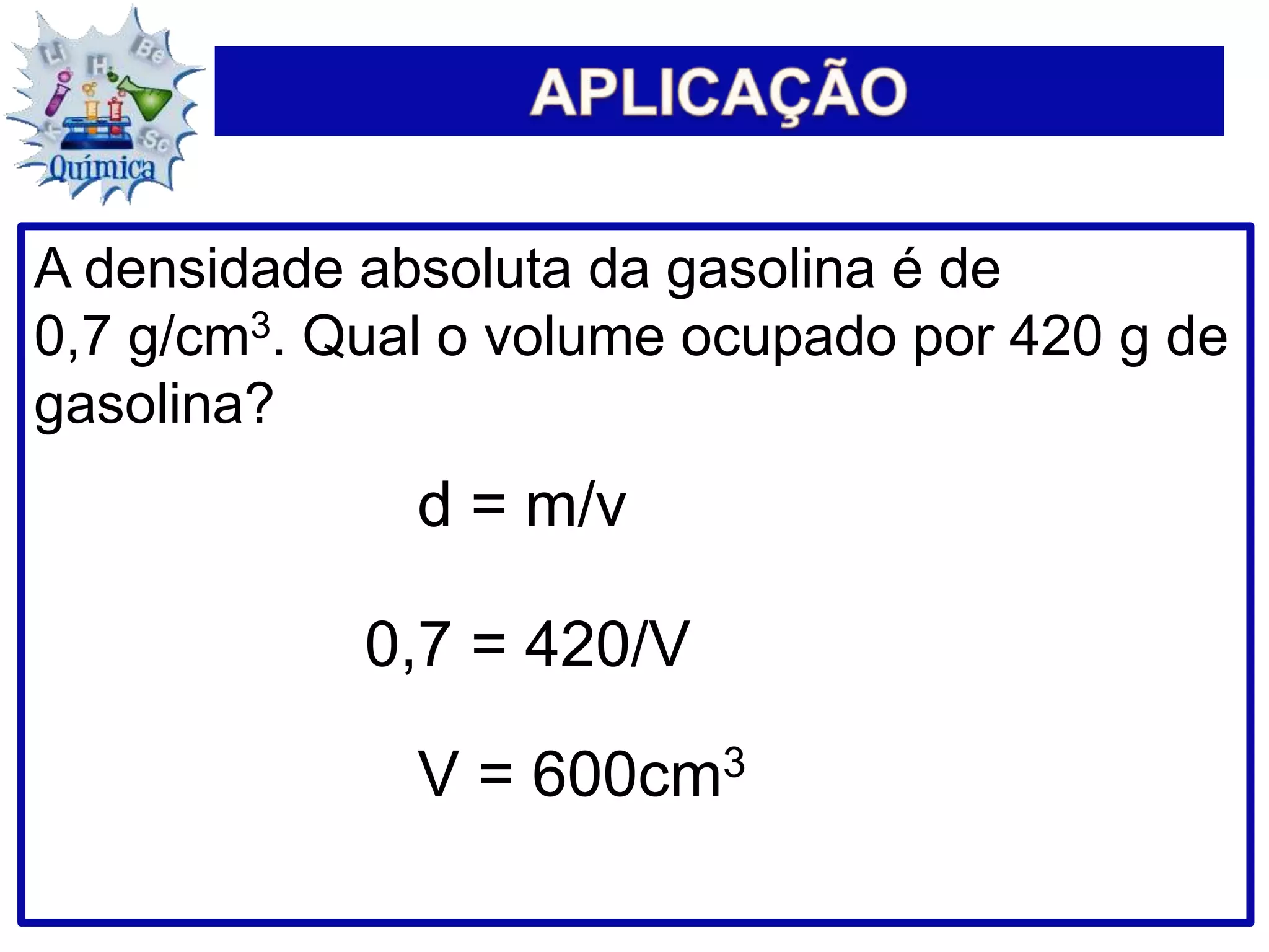 A densidade absoluta da gasolina é de
0,7 g/cm3. Qual o volume ocupado por 420 g de
gasolina?
d = m/v
0,7 = 420/V
V = 600cm3