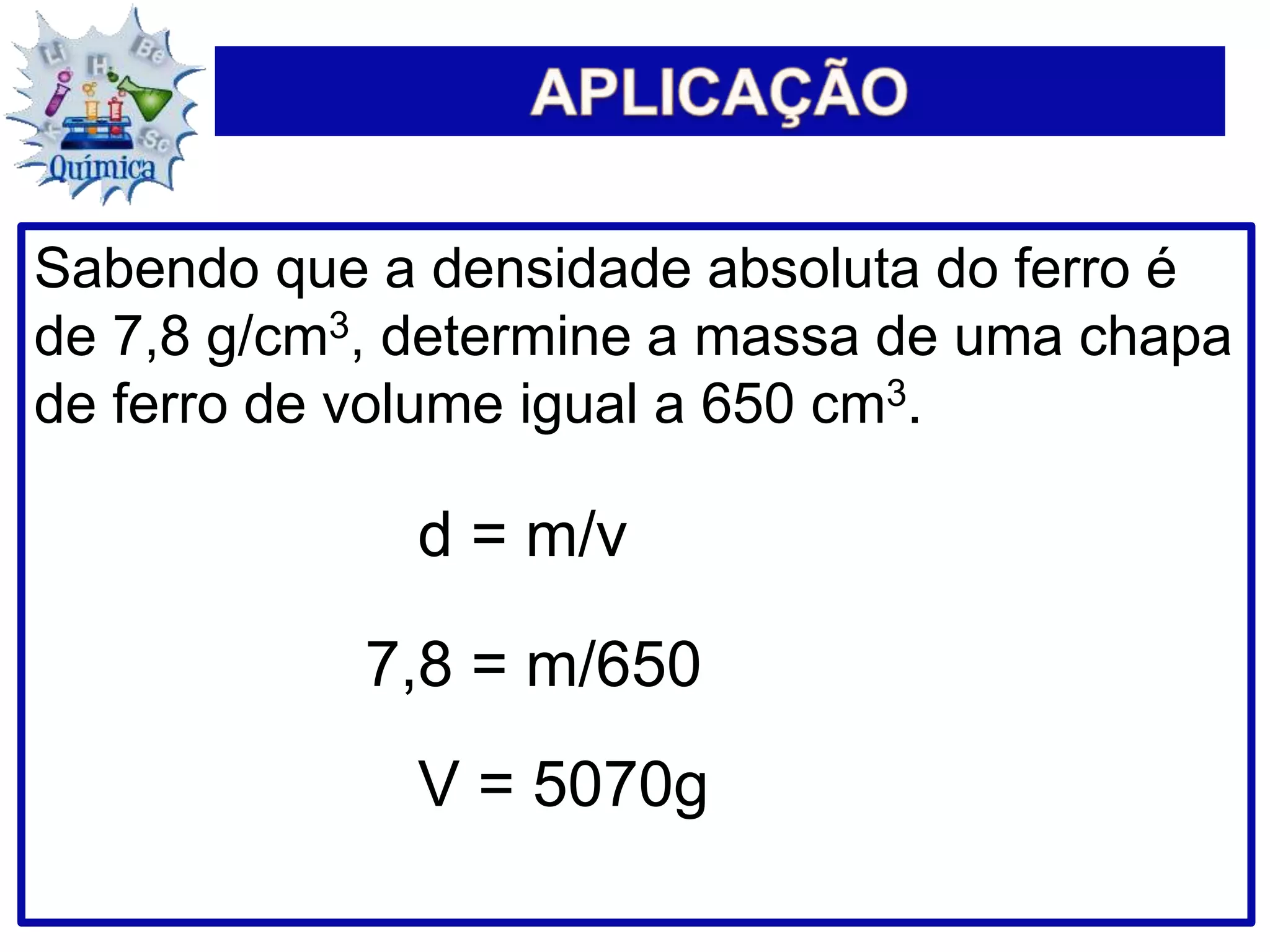 Sabendo que a densidade absoluta do ferro é
de 7,8 g/cm3, determine a massa de uma chapa
de ferro de volume igual a 650 cm3.
d = m/v
7,8 = m/650
V = 5070g