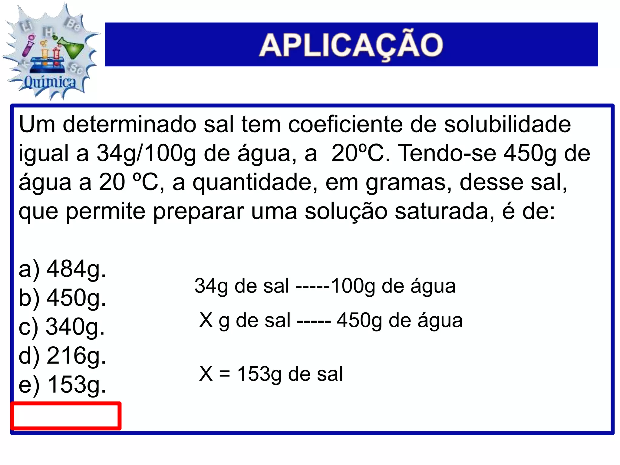 Um determinado sal tem coeficiente de solubilidade
igual a 34g/100g de água, a 20ºC. Tendo-se 450g de
água a 20 ºC, a quantidade, em gramas, desse sal,
que permite preparar uma solução saturada, é de:
a) 484g.
b) 450g.
c) 340g.
d) 216g.
e) 153g.
34g de sal -----100g de água
X g de sal ----- 450g de água
X = 153g de sal