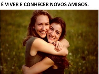 É VIVER E CONHECER NOVOS AMIGOS.
 