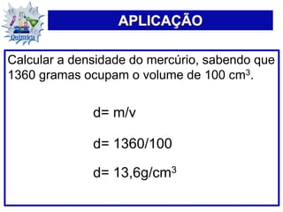 Calcular a densidade do mercúrio, sabendo que
1360 gramas ocupam o volume de 100 cm3.
d= m/v
d= 1360/100
d= 13,6g/cm3
 