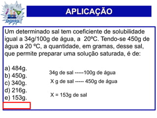 Um determinado sal tem coeficiente de solubilidade
igual a 34g/100g de água, a 20ºC. Tendo-se 450g de
água a 20 ºC, a quantidade, em gramas, desse sal,
que permite preparar uma solução saturada, é de:
a) 484g.
b) 450g.
c) 340g.
d) 216g.
e) 153g.
34g de sal -----100g de água
X g de sal ----- 450g de água
X = 153g de sal
 