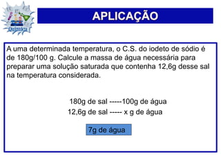 A uma determinada temperatura, o C.S. do iodeto de sódio é
de 180g/100 g. Calcule a massa de água necessária para
preparar uma solução saturada que contenha 12,6g desse sal
na temperatura considerada.
180g de sal -----100g de água
12,6g de sal ----- x g de água
7g de água
 