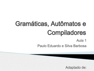 Gramáticas, Autômatos e
Compiladores
Aula 1
Paulo Eduardo e Silva Barbosa

Adaptado de:

 