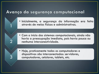 1
• Inicialmente, a segurança da informação era feita
através de meios físicos e administrativos.
2
• Com o início dos sistemas computacionais, ainda não
havia a preocupação imediata, pois havia pouca ou
nenhuma interconectividade.
3
• Hoje, praticamente todos os computadores e
dispositivos são interconectados: servidores,
computadores, celulares, tablets, etc.
 