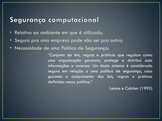 • Relativo ao ambiente em que é utilizado;
• Seguro pra uma empresa pode não ser pra outra;
• Necessidade de uma Política de Segurança:
“Conjunto de leis, regras e práticas que regulam como
uma organização gerencia, protege e distribui suas
informações e recursos. Um dado sistema é considerado
seguro em relação a uma política de segurança, caso
garanta o cumprimento das leis, regras e práticas
definidas nessa política.”
Lemos e Colcher (1995)
 