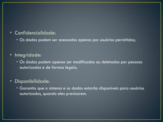 • Confidencialidade:
• Os dados podem ser acessados apenas por usuários permitidos;
• Integridade:
• Os dados podem apenas ser modificados ou deletados por pessoas
autorizadas e de formas legais;
• Disponibilidade:
• Garantia que o sistema e os dados estarão disponíveis para usuários
autorizados, quando eles precisarem.
 