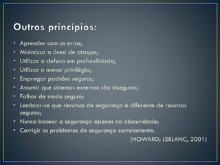 • Aprender com os erros;
• Minimizar a área de ataque;
• Utilizar a defesa em profundidade;
• Utilizar o menor privilégio;
• Empregar padrões seguros;
• Assumir que sistemas externos são inseguros;
• Falhar de modo seguro;
• Lembrar-se que recursos de segurança é diferente de recursos
seguros;
• Nunca basear a segurança apenas na obscuridade;
• Corrigir os problemas de segurança corretamente.
(HOWARD; LEBLANC, 2001)
 