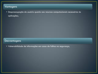 Vantagens
• Despreocupação do usuário quanto aos recursos computacionais necessários às
aplicações;
Desvantagens
• Vulnerabilidade de informações em casos de falhas na segurança;
 