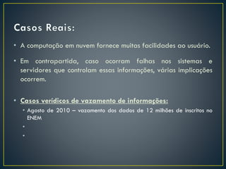 • A computação em nuvem fornece muitas facilidades ao usuário.
• Em contrapartida, caso ocorram falhas nos sistemas e
servidores que controlam essas informações, várias implicações
ocorrem.
• Casos verídicos de vazamento de informações:
• Agosto de 2010 – vazamento dos dados de 12 milhões de inscritos no
ENEM
•
•
 
