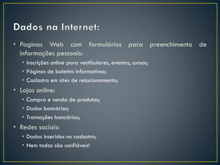 • Paginas Web com formulários para preenchimento de
informações pessoais:
• Inscrições online para vestibulares, eventos, cursos;
• Páginas de boletins informativos;
• Cadastro em sites de relacionamento;
• Lojas online:
• Compra e venda de produtos;
• Dados bancários;
• Transações bancárias;
• Redes sociais:
• Dados inseridos no cadastro;
• Nem todas são confiáveis!
 