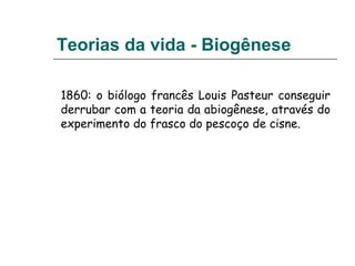 Teorias da vida - Biogênese
1860: o biólogo francês Louis Pasteur conseguir
derrubar com a teoria da abiogênese, através do
experimento do frasco do pescoço de cisne.
 