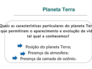 Planeta Terra
Quais as características particulares do planeta Terr
que permitiram o aparecimento e evolução da vid
tal qual a conhecemos?
Posição do planeta Terra;
Presença da atmosfera;
Presença da camada de ozônio.
 