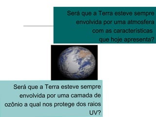 Será que a Terra esteve sempre
envolvida por uma atmosfera
com as características
que hoje apresenta?
Será que a Terra esteve sempre
envolvida por uma camada de
ozônio a qual nos protege dos raios
UV?
 