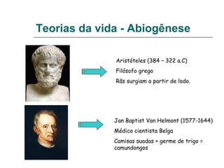 Teorias da vida - Abiogênese
Aristóteles (384 – 322 a.C)
Filósofo grego
Rãs surgiam a partir de lodo.
Jan Baptist Van Helmont (1577-1644)
Médico cientista Belga
Camisas suadas + germe de trigo =
camundongos
 